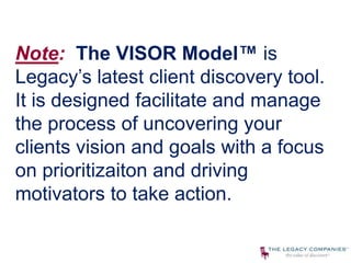 Note: The VISOR Model™ is
Legacy’s latest client discovery tool.
It is designed facilitate and manage
the process of uncovering your
clients vision and goals with a focus
on prioritizaiton and driving
motivators to take action.
 