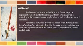 Realism
Realism (or naturalism) in the arts is the attempt to
represent subject matter truthfully, without artificiality and
avoiding artistic conventions, implausible, exotic and supernatural
elements.
Realism as a style or movement needs to be distinguished
from "realism" as a term to describe the very precise, detailed and
accurate representation in art of the visual appearance of scenes
and objects.
 