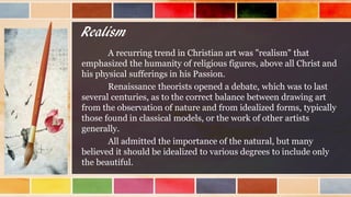 Realism
A recurring trend in Christian art was "realism" that
emphasized the humanity of religious figures, above all Christ and
his physical sufferings in his Passion.
Renaissance theorists opened a debate, which was to last
several centuries, as to the correct balance between drawing art
from the observation of nature and from idealized forms, typically
those found in classical models, or the work of other artists
generally.
All admitted the importance of the natural, but many
believed it should be idealized to various degrees to include only
the beautiful.
 