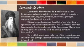 Leonardo da Vinci
Leonardo di ser Piero da Vinci was an Italian
Renaissance polymath: painter, sculptor, architect, musician,
mathematician, engineer, inventor, anatomist, geologist,
cartographer, botanist, and writer.
His genius, perhaps more than that of any other figure,
epitomized the Renaissance humanist ideal. Leonardo has often
been described as the archetype of the Renaissance Man, a man
of "unquenchable curiosity" and "feverishly inventive
imagination".
He is widely considered to be one of the greatest painters
of all time and perhaps the most diversely talented person ever
to have lived.
 