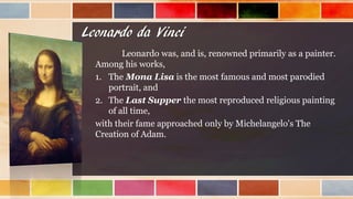 Leonardo da Vinci
Leonardo was, and is, renowned primarily as a painter.
Among his works,
1. The Mona Lisa is the most famous and most parodied
portrait, and
2. The Last Supper the most reproduced religious painting
of all time,
with their fame approached only by Michelangelo's The
Creation of Adam.
 