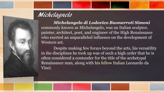 Michelagnelo
Michelangelo di Lodovico Buonarroti Simoni
commonly known as Michelangelo, was an Italian sculptor,
painter, architect, poet, and engineer of the High Renaissance
who exerted an unparalleled influence on the development of
Western art.
Despite making few forays beyond the arts, his versatility
in the disciplines he took up was of such a high order that he is
often considered a contender for the title of the archetypal
Renaissance man, along with his fellow Italian Leonardo da
Vinci.
 