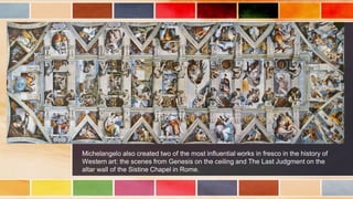 Michelangelo also created two of the most influential works in fresco in the history of
Western art: the scenes from Genesis on the ceiling and The Last Judgment on the
altar wall of the Sistine Chapel in Rome.
 