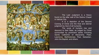 The Last Judgment is a fresco
found on the altar wall of the Sistine Chapel
in Vatican City.
It is a depiction of the Second
Coming of Christ and the final and eternal
judgment by God of all humanity.
The souls of humans rise and
descend to their fates, as judged by Christ
surrounded by prominent saints including
Saints Catherine of Alexandria, Peter,
Lawrence, Bartholomew, Paul, Sebastian,
John the Baptist, and others.
 