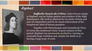 Raphael
Raffaello Sanzio da Urbino, better known simply
as Raphael, was an Italian painter and architect of the High
Renaissance. His work is admired for its clarity of form and
ease of composition and for its visual achievement of the
Neoplatonic ideal of human grandeur.
Together with Michelangelo and Leonardo da Vinci,
he forms the traditional trinity of great masters of that
period. Raphael was enormously productive, running an
unusually large workshop and, despite his death at 37,
leaving a large body of work.
 