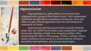 Impressionism
Impressionism is a 19th-century art movement that
originated with a group of Paris-based artists. Their independent
exhibitions brought them to prominence during the 1870s and
1880s, in spite of harsh opposition from the conventional art
community in France.
Impressionist painting characteristics include relatively
small, thin, yet visible brush strokes, open composition, emphasis
on accurate depiction of light in its changing qualities (often
accentuating the effects of the passage of time), ordinary subject
matter, inclusion of movement as a crucial element of human
perception and experience, and unusual visual angles.
 