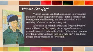 Vincent Van Gogh
Vincent Willem van Gogh was a post-Impressionist
painter of Dutch origin whose work—notable for its rough
beauty, emotional honesty, and bold color—had a far-
reaching influence on 20th-century art.
After years of painful anxiety and frequent bouts of
mental illness, he died aged 37 from a gunshot wound,
generally accepted to be self-inflicted (although no gun was
ever found). His work was then known to only a handful of
people and appreciated by fewer still.
 