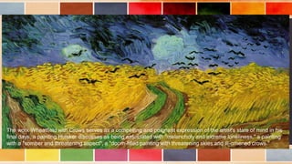 The work Wheatfield with Crows serves as a compelling and poignant expression of the artist's state of mind in his
final days, a painting Hulsker discusses as being associated with "melancholy and extreme loneliness," a painting
with a "somber and threatening aspect", a "doom-filled painting with threatening skies and ill-omened crows."
 