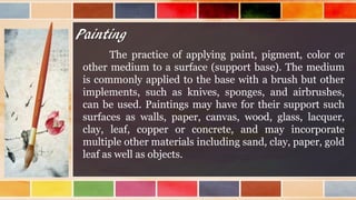 Painting
The practice of applying paint, pigment, color or
other medium to a surface (support base). The medium
is commonly applied to the base with a brush but other
implements, such as knives, sponges, and airbrushes,
can be used. Paintings may have for their support such
surfaces as walls, paper, canvas, wood, glass, lacquer,
clay, leaf, copper or concrete, and may incorporate
multiple other materials including sand, clay, paper, gold
leaf as well as objects.
 