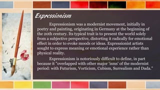 Expressionism
Expressionism was a modernist movement, initially in
poetry and painting, originating in Germany at the beginning of
the 20th century. Its typical trait is to present the world solely
from a subjective perspective, distorting it radically for emotional
effect in order to evoke moods or ideas. Expressionist artists
sought to express meaning or emotional experience rather than
physical reality.
Expressionism is notoriously difficult to define, in part
because it "overlapped with other major 'isms' of the modernist
period: with Futurism, Vorticism, Cubism, Surrealism and Dada."
 