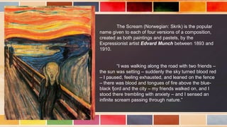 The Scream (Norwegian: Skrik) is the popular
name given to each of four versions of a composition,
created as both paintings and pastels, by the
Expressionist artist Edvard Munch between 1893 and
1910.
“I was walking along the road with two friends –
the sun was setting – suddenly the sky turned blood red
– I paused, feeling exhausted, and leaned on the fence
– there was blood and tongues of fire above the blue-
black fjord and the city – my friends walked on, and I
stood there trembling with anxiety – and I sensed an
infinite scream passing through nature.”
 