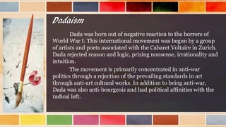 Dadaism
Dada was born out of negative reaction to the horrors of
World War I. This international movement was begun by a group
of artists and poets associated with the Cabaret Voltaire in Zurich.
Dada rejected reason and logic, prizing nonsense, irrationality and
intuition.
The movement is primarily concentrated in anti-war
politics through a rejection of the prevailing standards in art
through anti-art cultural works. In addition to being anti-war,
Dada was also anti-bourgeois and had political affinities with the
radical left.
 