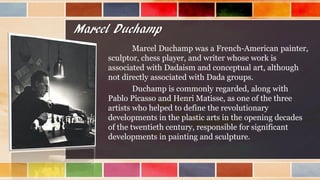 Marcel Duchamp
Marcel Duchamp was a French-American painter,
sculptor, chess player, and writer whose work is
associated with Dadaism and conceptual art, although
not directly associated with Dada groups.
Duchamp is commonly regarded, along with
Pablo Picasso and Henri Matisse, as one of the three
artists who helped to define the revolutionary
developments in the plastic arts in the opening decades
of the twentieth century, responsible for significant
developments in painting and sculpture.
 