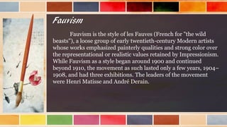 Fauvism
Fauvism is the style of les Fauves (French for "the wild
beasts"), a loose group of early twentieth-century Modern artists
whose works emphasized painterly qualities and strong color over
the representational or realistic values retained by Impressionism.
While Fauvism as a style began around 1900 and continued
beyond 1910, the movement as such lasted only a few years, 1904–
1908, and had three exhibitions. The leaders of the movement
were Henri Matisse and André Derain.
 