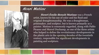 Henri Matisse
Henri-Émile-Benoît Matisse was a French
artist, known for his use of color and his fluid and
original draughtsmanship. He was a draughtsman,
printmaker, and sculptor, but is known primarily as a
painter. Matisse is commonly regarded, along with Pablo
Picasso and Marcel Duchamp, as one of the three artists
who helped to define the revolutionary developments in
the plastic arts in the opening decades of the twentieth
century, responsible for significant developments in
painting and sculpture.
 