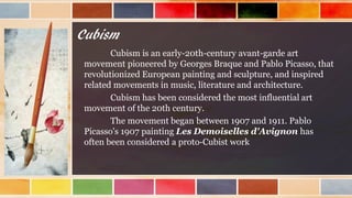 Cubism
Cubism is an early-20th-century avant-garde art
movement pioneered by Georges Braque and Pablo Picasso, that
revolutionized European painting and sculpture, and inspired
related movements in music, literature and architecture.
Cubism has been considered the most influential art
movement of the 20th century.
The movement began between 1907 and 1911. Pablo
Picasso's 1907 painting Les Demoiselles d'Avignon has
often been considered a proto-Cubist work
 