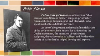 Pablo Picasso
Pablo Ruiz y Picasso, also known as Pablo
Picasso was a Spanish painter, sculptor, printmaker,
ceramicist, stage designer, poet and playwright who
spent most of his adult life in France.
As one of the greatest and most influential artists
of the 20th century, he is known for co-founding the
Cubist movement, the invention of constructed
sculpture, the co-invention of collage, and for the wide
variety of styles that he helped develop and explore.
 