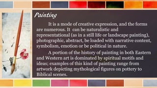 Painting
It is a mode of creative expression, and the forms
are numerous. It can be naturalistic and
representational (as in a still life or landscape painting),
photographic, abstract, be loaded with narrative content,
symbolism, emotion or be political in nature.
A portion of the history of painting in both Eastern
and Western art is dominated by spiritual motifs and
ideas; examples of this kind of painting range from
artwork depicting mythological figures on pottery to
Biblical scenes.
 