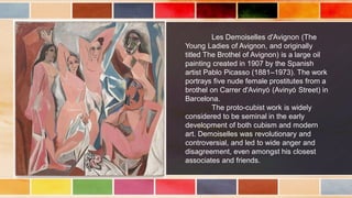 Les Demoiselles d'Avignon (The
Young Ladies of Avignon, and originally
titled The Brothel of Avignon) is a large oil
painting created in 1907 by the Spanish
artist Pablo Picasso (1881–1973). The work
portrays five nude female prostitutes from a
brothel on Carrer d'Avinyó (Avinyó Street) in
Barcelona.
The proto-cubist work is widely
considered to be seminal in the early
development of both cubism and modern
art. Demoiselles was revolutionary and
controversial, and led to wide anger and
disagreement, even amongst his closest
associates and friends.
 