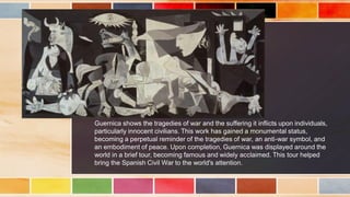 Guernica shows the tragedies of war and the suffering it inflicts upon individuals,
particularly innocent civilians. This work has gained a monumental status,
becoming a perpetual reminder of the tragedies of war, an anti-war symbol, and
an embodiment of peace. Upon completion, Guernica was displayed around the
world in a brief tour, becoming famous and widely acclaimed. This tour helped
bring the Spanish Civil War to the world's attention.
 