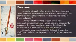 Surrealism
Surrealism is a cultural movement that began in the early
1920s, and is best known for its visual artworks and writings. The
aim was to "resolve the previously contradictory conditions of
dream and reality."
Artists painted unnerving, illogical scenes with
photographic precision, created strange creatures from everyday
objects and developed painting techniques that allowed the
unconscious to express itself and/or an idea/concept.
Surrealism developed out of the Dada activities during
World War I and the most important center of the movement was
Paris.
 
