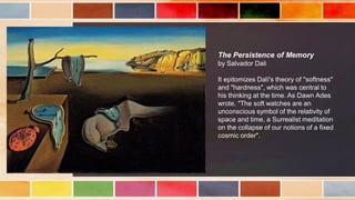 The Persistence of Memory
by Salvador Dali
It epitomizes Dalí's theory of "softness"
and "hardness", which was central to
his thinking at the time. As Dawn Ades
wrote, "The soft watches are an
unconscious symbol of the relativity of
space and time, a Surrealist meditation
on the collapse of our notions of a fixed
cosmic order".
 