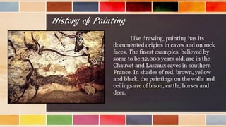 History of Painting
Like drawing, painting has its
documented origins in caves and on rock
faces. The finest examples, believed by
some to be 32,000 years old, are in the
Chauvet and Lascaux caves in southern
France. In shades of red, brown, yellow
and black, the paintings on the walls and
ceilings are of bison, cattle, horses and
deer.
 