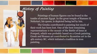 History of Painting
Paintings of human figures can be found in the
tombs of ancient Egypt. In the great temple of Ramses II,
Nefertari, his queen, is depicted being led by Isis.
The Greeks contributed to painting but much of
their work has been lost. One of the best remaining
representations is the mosaic of the Battle of Issus at
Pompeii, which was probably based on a Greek painting.
Greek and Roman art contributed to Byzantine art in the
4th century BC, which initiated a tradition in icon
painting.
 