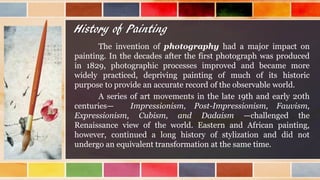 History of Painting
The invention of photography had a major impact on
painting. In the decades after the first photograph was produced
in 1829, photographic processes improved and became more
widely practiced, depriving painting of much of its historic
purpose to provide an accurate record of the observable world.
A series of art movements in the late 19th and early 20th
centuries— Impressionism, Post-Impressionism, Fauvism,
Expressionism, Cubism, and Dadaism —challenged the
Renaissance view of the world. Eastern and African painting,
however, continued a long history of stylization and did not
undergo an equivalent transformation at the same time.
 