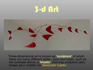 3-d Art
Three-dimensional art is known as ‘sculpture’ of which
there are many different styles, sizes and types, such as
the example above, a ‘kinetic’ (moving) sculpture (also
known as a ‘mobile’) by Alexander Calder.
 