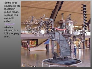 Some large
sculptures are
located in
public areas,
such as this
example,
called
“Chaos3”,
which is
situated in a
US shopping
mall.
 
