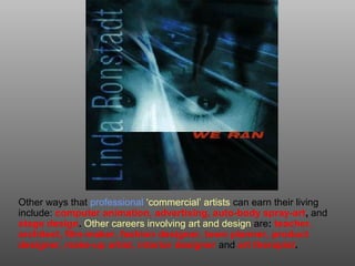 Other ways that professional ‘commercial’ artists can earn their living
include: computer animation, advertising, auto-body spray-art, and
stage design. Other careers involving art and design are: teacher,
architect, film-maker, fashion designer, town planner, product
designer, make-up artist, interior designer and art therapist.
 