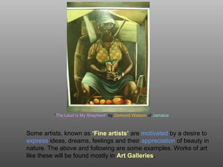 “The Laud is My Shepherd” by Osmond Watson of Jamaica
Some artists, known as ‘Fine artists’ are motivated by a desire to
express ideas, dreams, feelings and their appreciation of beauty in
nature. The above and following are some examples. Works of art
like these will be found mostly in Art Galleries.
 
