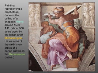 Painting
representing a
prophetess,
done on the
ceiling of a
chapel in Rome,
around 1500
A.D. (about 500
years ago), by
the Italian artist
Michaelangelo.
He was one of
the well- known
artists of a
period known as
the Renaissance
(rebirth)
 