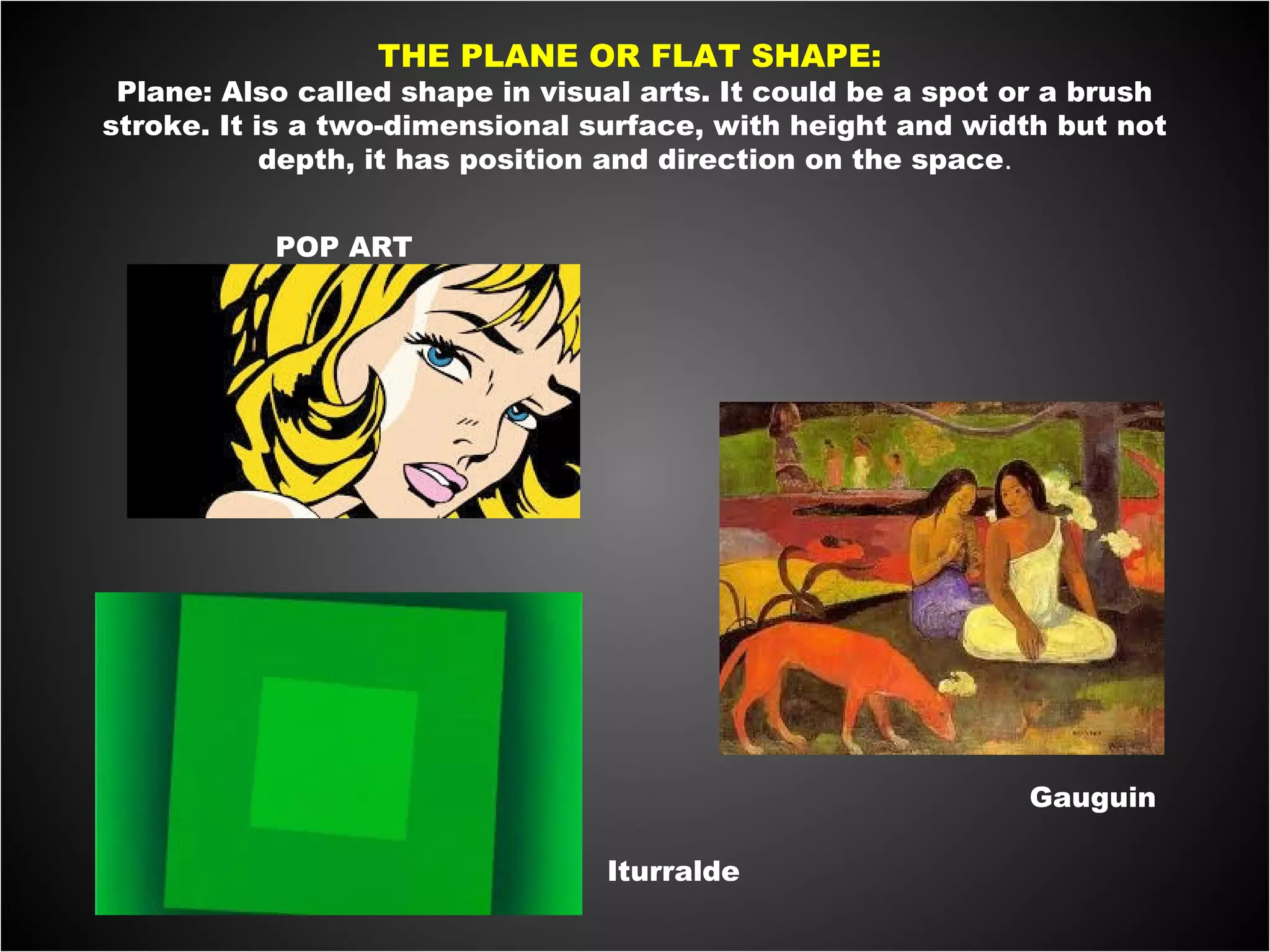 THE PLANE OR FLAT SHAPE:
Plane: Also called shape in visual arts. It could be a spot or a brush
stroke. It is a two-dimensional surface, with height and width but not
depth, it has position and direction on the space.
 
POP ART
Iturralde
Gauguin
 