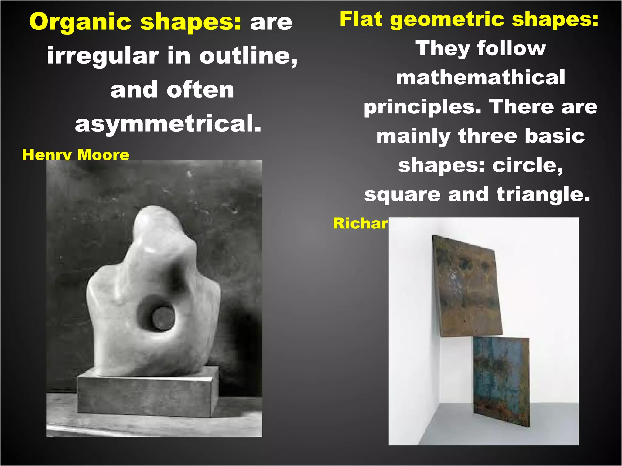 Organic shapes: are
irregular in outline,
and often
asymmetrical.
Henry Moore
Flat geometric shapes:
They follow
mathemathical
principles. There are
mainly three basic
shapes: circle,
square and triangle.
Richard Serra
 