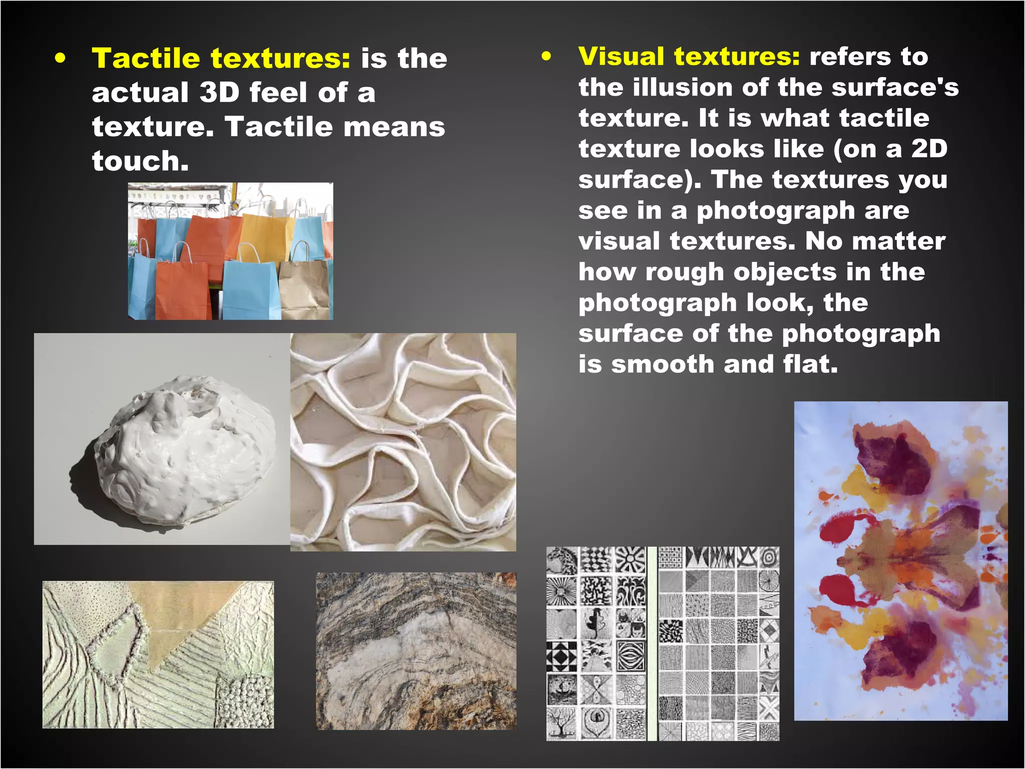 • Tactile textures: is the
actual 3D feel of a
texture. Tactile means
touch.
• Visual textures: refers to
the illusion of the surface's
texture. It is what tactile
texture looks like (on a 2D
surface). The textures you
see in a photograph are
visual textures. No matter
how rough objects in the
photograph look, the
surface of the photograph
is smooth and flat.
 