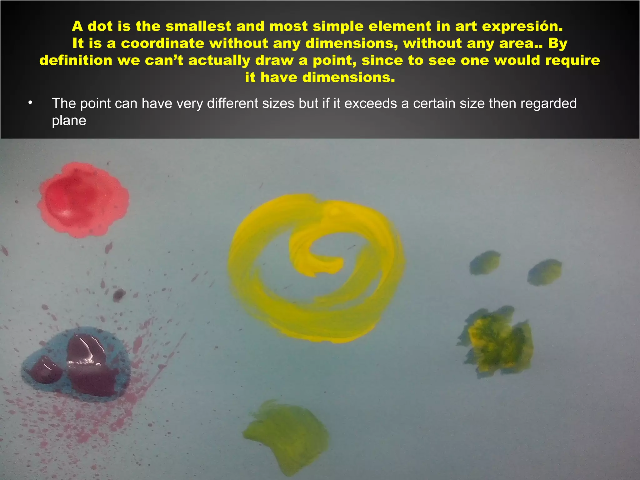 A dot is the smallest and most simple element in art expresión.
It is a coordinate without any dimensions, without any area.. By
definition we can’t actually draw a point, since to see one would require
it have dimensions.
• The point can have very different sizes but if it exceeds a certain size then regarded
plane
 