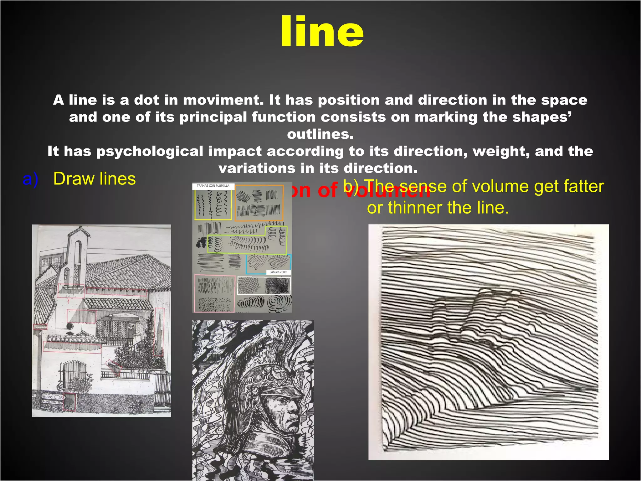 A line is a dot in moviment. It has position and direction in the space
and one of its principal function consists on marking the shapes’
outlines.
It has psychological impact according to its direction, weight, and the
variations in its direction.
Sensation of volumen
a) Draw lines b) The sense of volume get fatter
or thinner the line.
line
 