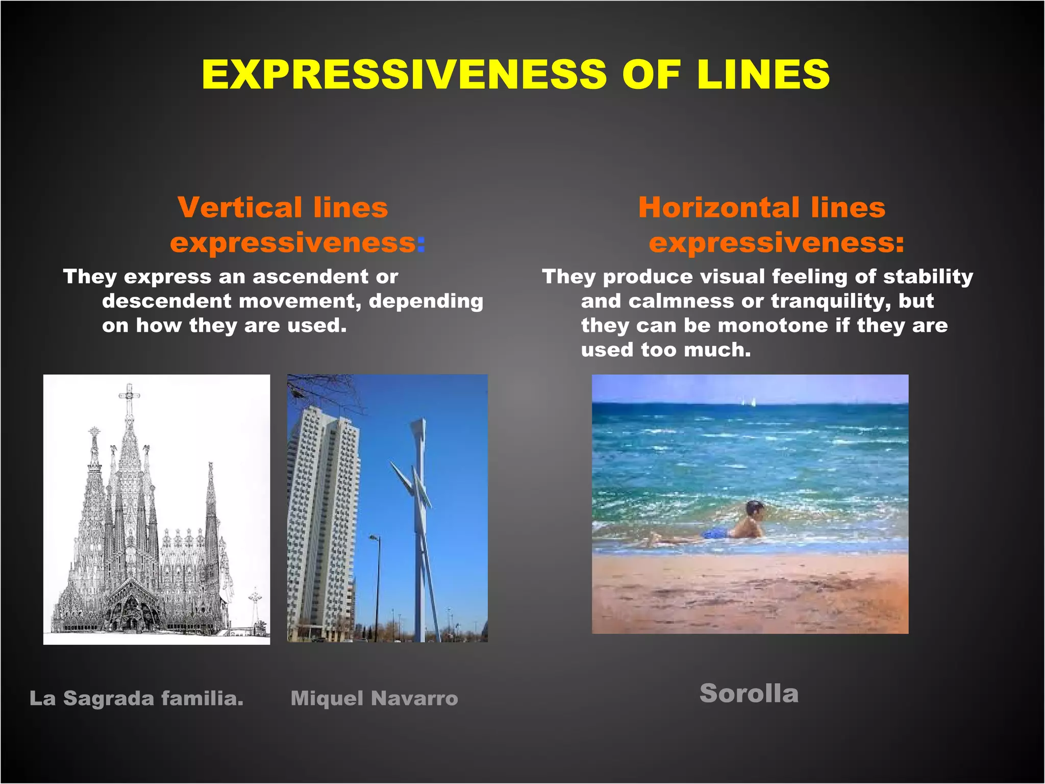EXPRESSIVENESS OF LINES
Vertical lines
expressiveness:
They express an ascendent or
descendent movement, depending
on how they are used.
 
Horizontal lines
expressiveness:
They produce visual feeling of stability
and calmness or tranquility, but
they can be monotone if they are
used too much.
 
 
La Sagrada familia. Miquel Navarro Sorolla
 