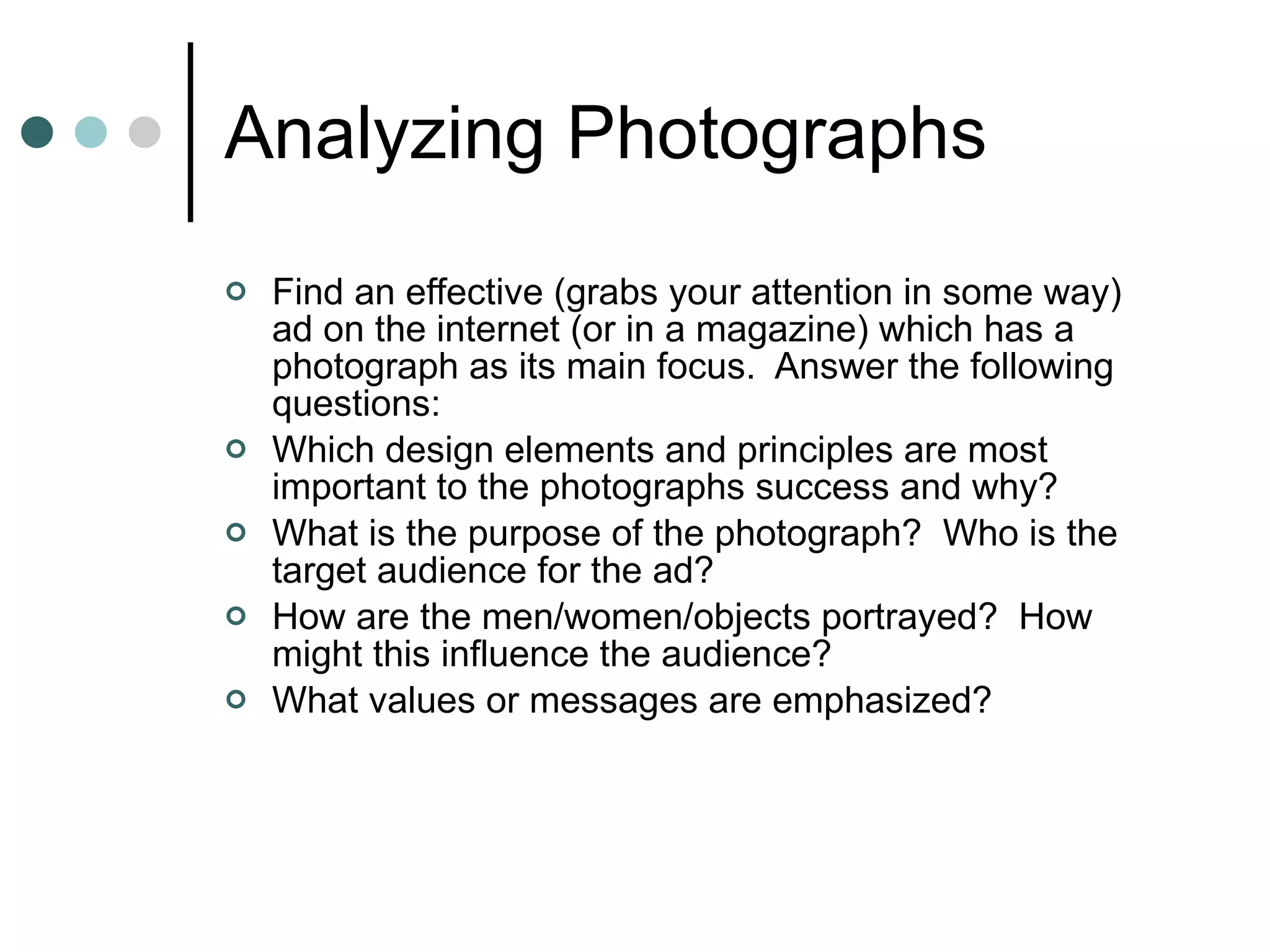 Analyzing Photographs Find an effective (grabs your attention in some way) ad on the internet (or in a magazine) which has a photograph as its main focus.  Answer the following questions: Which design elements and principles are most important to the photographs success and why? What is the purpose of the photograph?  Who is the target audience for the ad? How are the men/women/objects portrayed?  How might this influence the audience? What values or messages are emphasized? 
