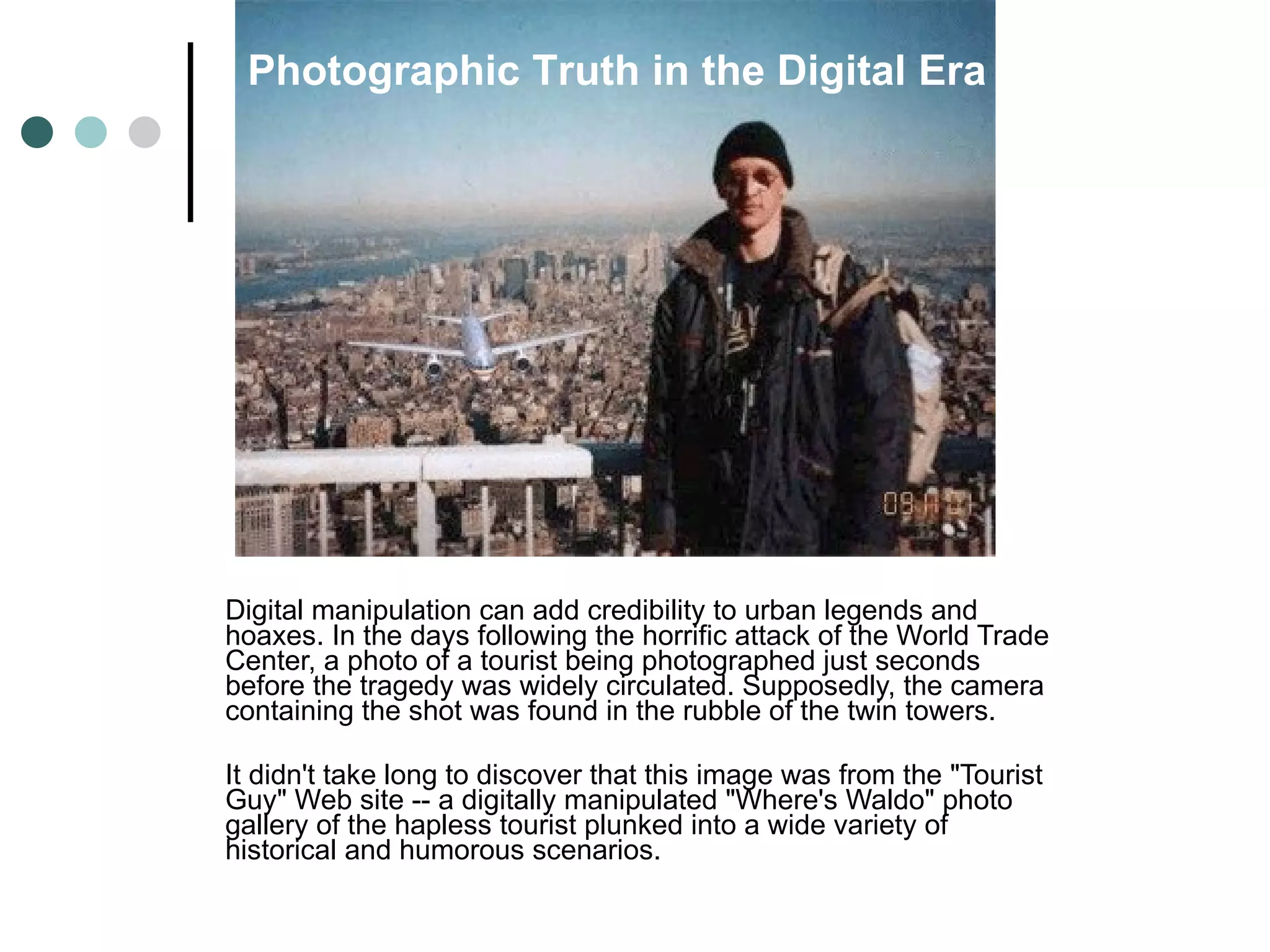 Digital manipulation can add credibility to urban legends and hoaxes. In the days following the horrific attack of the World Trade Center, a photo of a tourist being photographed just seconds before the tragedy was widely circulated. Supposedly, the camera containing the shot was found in the rubble of the twin towers. It didn't take long to discover that this image was from the "Tourist Guy" Web site -- a digitally manipulated "Where's Waldo" photo gallery of the hapless tourist plunked into a wide variety of historical and humorous scenarios. Photographic Truth in the Digital Era 