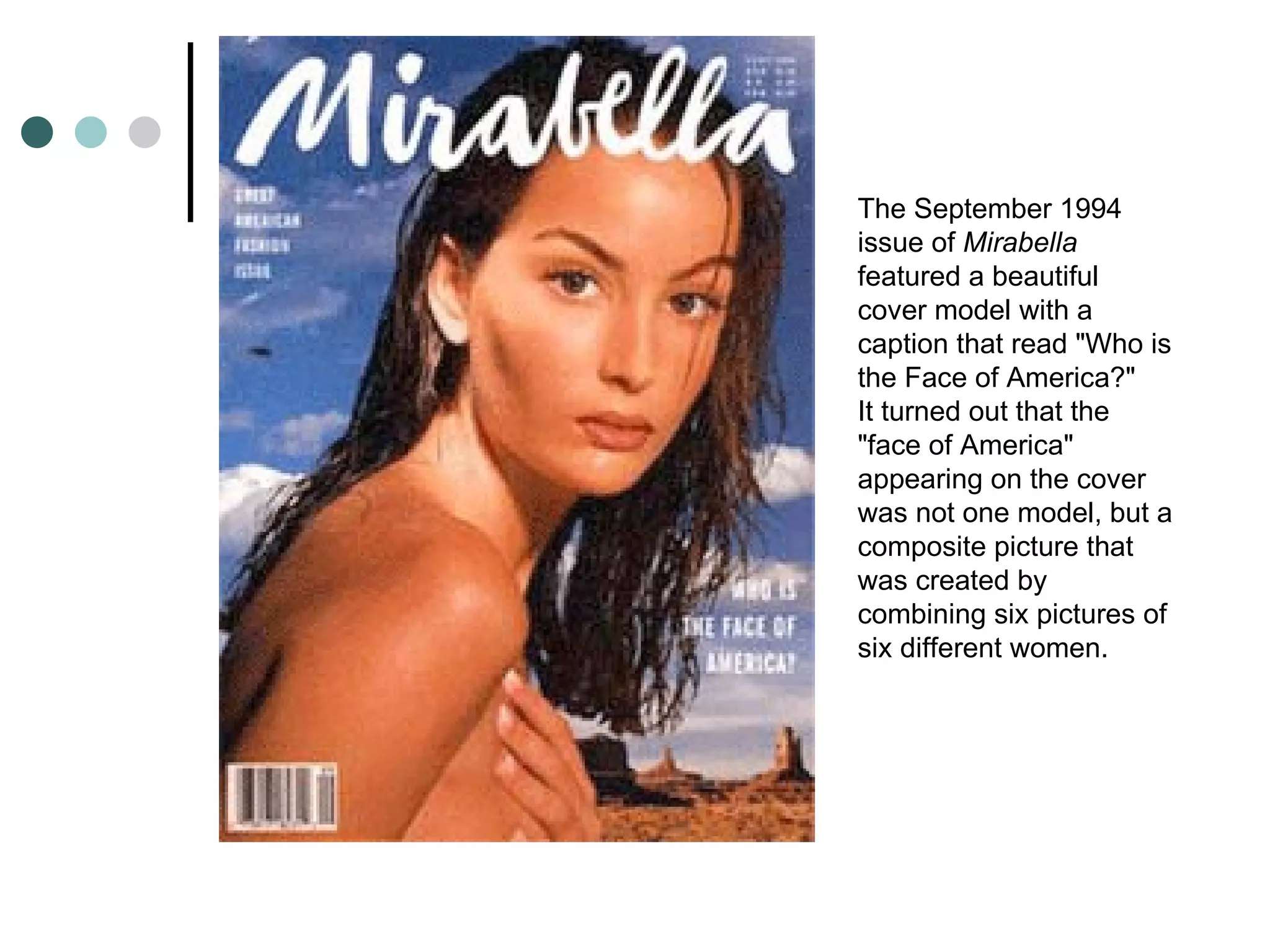 The September 1994 issue of  Mirabella  featured a beautiful cover model with a caption that read "Who is the Face of America?" It turned out that the "face of America" appearing on the cover was not one model, but a composite picture that was created by combining six pictures of six different women. 