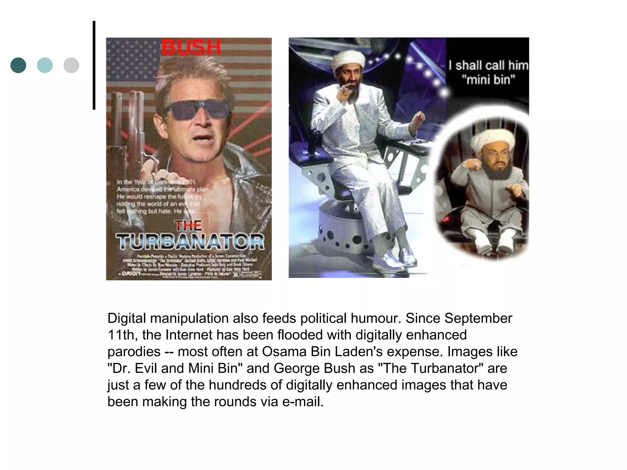 Digital manipulation also feeds political humour. Since September 11th, the Internet has been flooded with digitally enhanced parodies -- most often at Osama Bin Laden's expense. Images like "Dr. Evil and Mini Bin" and George Bush as "The Turbanator" are just a few of the hundreds of digitally enhanced images that have been making the rounds via e-mail. 