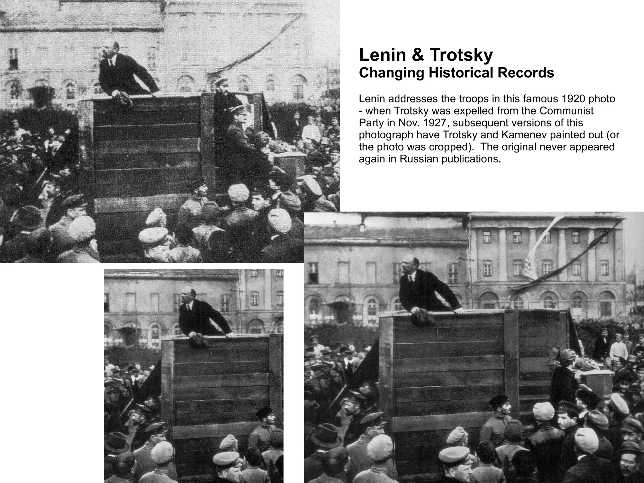 Lenin & Trotsky  Changing Historical Records Lenin addresses the troops in this famous 1920 photo - when Trotsky was expelled from the Communist Party in Nov. 1927, subsequent versions of this photograph have Trotsky and Kamenev painted out (or the photo was cropped).  The original never appeared again in Russian publications. 