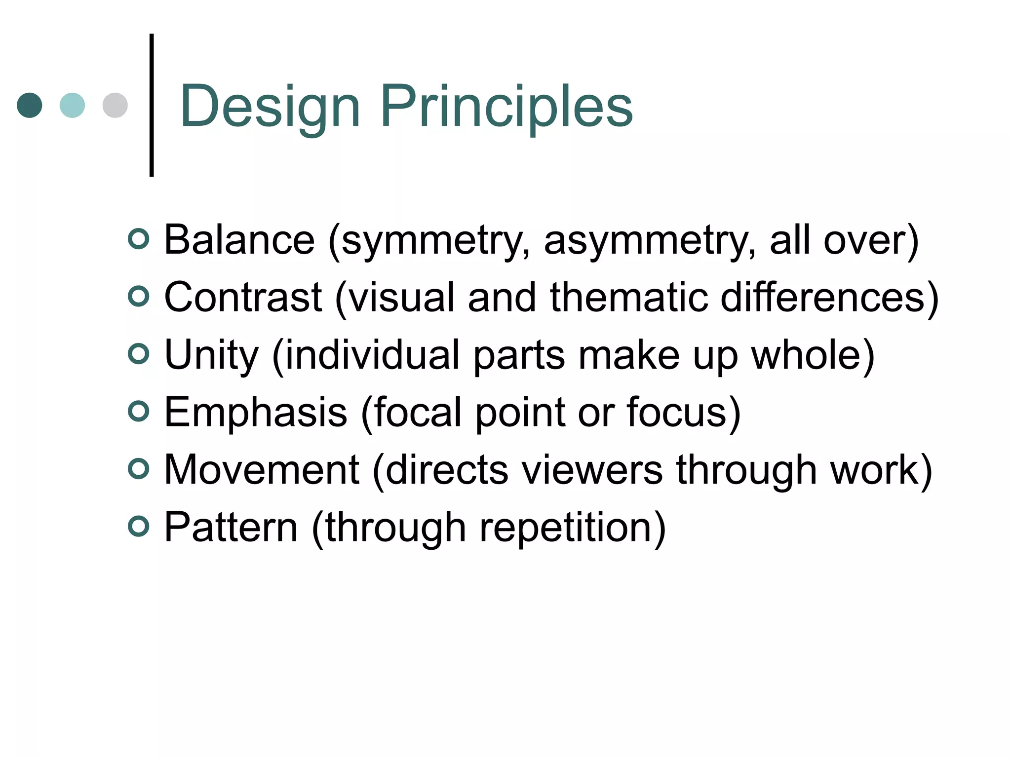 Design Principles Balance (symmetry, asymmetry, all over) Contrast (visual and thematic differences) Unity (individual parts make up whole) Emphasis (focal point or focus) Movement (directs viewers through work) Pattern (through repetition) 