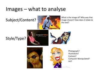 Images – what to analyse
Subject/Content?

What is the Image of? Why was that
image chosen? How does it relate to
the text?

Style/Type?
Photograph?
Illustration?
Cartoon?
Computer Manipulated?
Art?

 