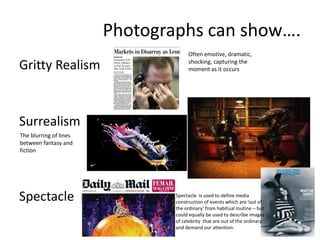Photographs can show….
Gritty Realism

Often emotive, dramatic,
shocking, capturing the
moment as it occurs

Surrealism
The blurring of lines
between fantasy and
fiction

Spectacle

Spectacle is used to define media
construction of events which are ‘out of
the ordinary’ from habitual routine – but
could equally be used to describe images
of celebrity that are out of the ordinary
and demand our attention.

 