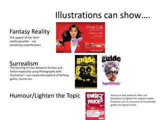 Illustrations can show….
Fantasy Reality
The appeal of the ‘best’
reality possible – not
tainted by imperfections

Surrealism fantasy and
The blurring of lines between
fiction especially using Photography with
Illustration – can create atmosphere of fantasy,
gothic, horror etc.

Humour/Lighten the Topic

Serious or dull products often use
illustration to lighten the subject matter.
Products such as insurance or households
goods are typical of this.

 
