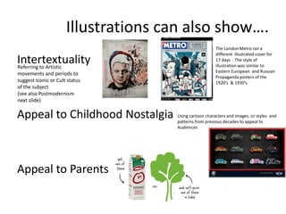 Illustrations can also show….
Intertextuality
Referring to Artistic
movements and periods to
suggest Iconic or Cult status
of the subject
(see also Postmodernism
next slide)

Appeal to Childhood Nostalgia

Appeal to Parents

The London Metro ran a
different illustrated cover for
17 days . The style of
illustration was similar to
Eastern European and Russian
Propaganda posters of the
1920’s & 1930’s

Using cartoon characters and images, or styles and
patterns from previous decades to appeal to
Audiences

 